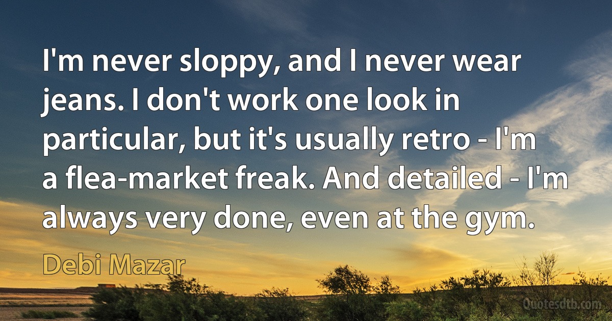 I'm never sloppy, and I never wear jeans. I don't work one look in particular, but it's usually retro - I'm a flea-market freak. And detailed - I'm always very done, even at the gym. (Debi Mazar)