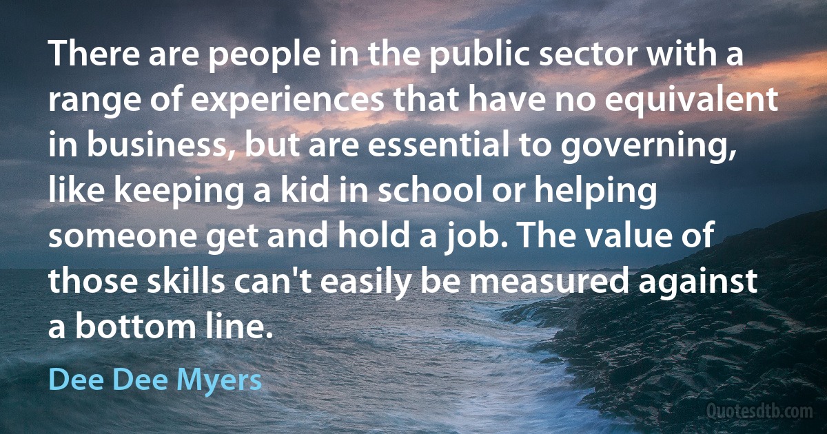 There are people in the public sector with a range of experiences that have no equivalent in business, but are essential to governing, like keeping a kid in school or helping someone get and hold a job. The value of those skills can't easily be measured against a bottom line. (Dee Dee Myers)