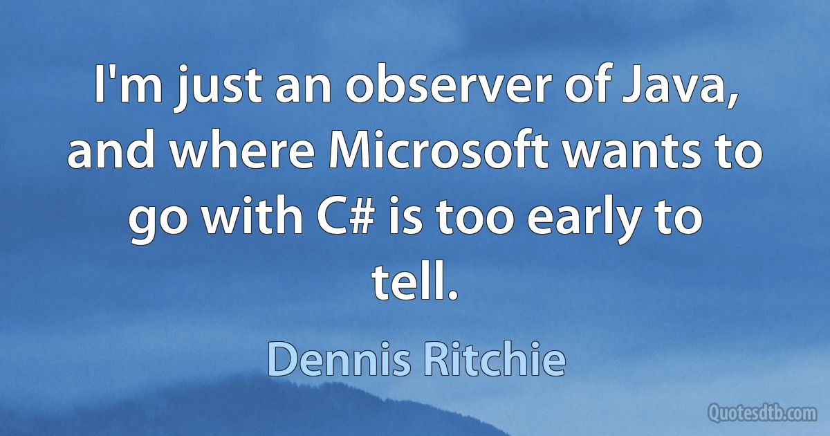 I'm just an observer of Java, and where Microsoft wants to go with C# is too early to tell. (Dennis Ritchie)