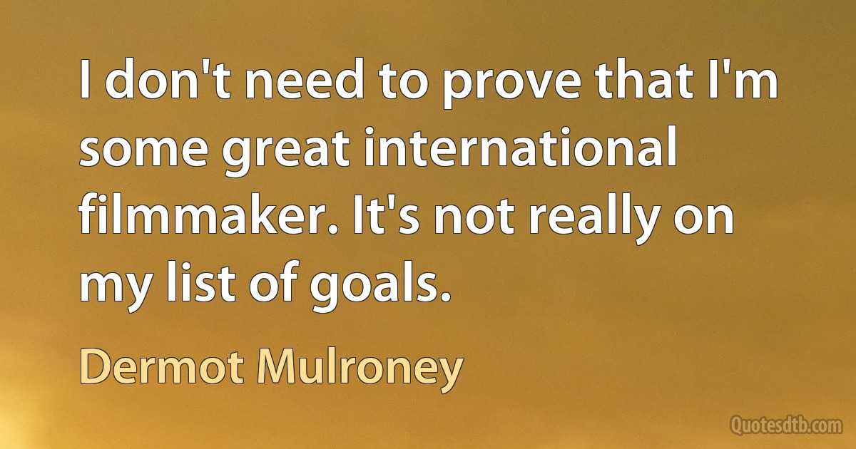 I don't need to prove that I'm some great international filmmaker. It's not really on my list of goals. (Dermot Mulroney)