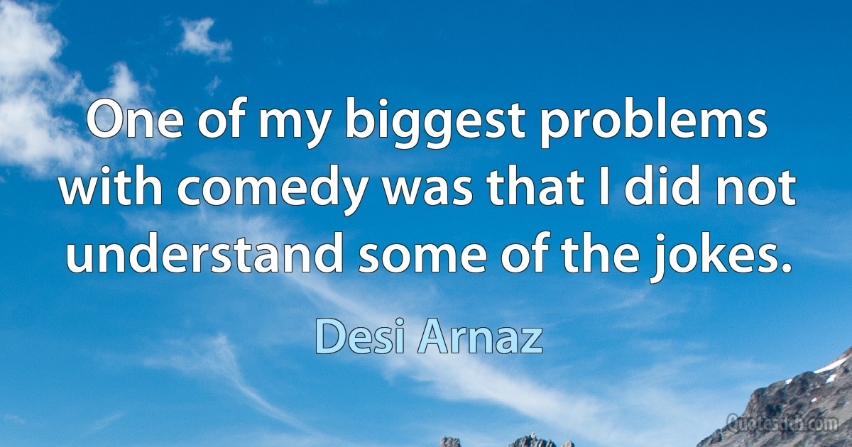 One of my biggest problems with comedy was that I did not understand some of the jokes. (Desi Arnaz)