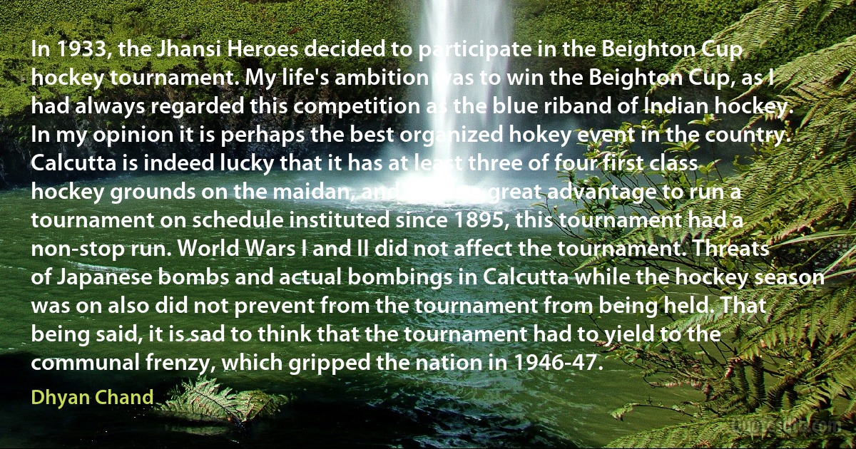 In 1933, the Jhansi Heroes decided to participate in the Beighton Cup hockey tournament. My life's ambition was to win the Beighton Cup, as I had always regarded this competition as the blue riband of Indian hockey. In my opinion it is perhaps the best organized hokey event in the country. Calcutta is indeed lucky that it has at least three of four first class hockey grounds on the maidan, and this is a great advantage to run a tournament on schedule instituted since 1895, this tournament had a non-stop run. World Wars I and II did not affect the tournament. Threats of Japanese bombs and actual bombings in Calcutta while the hockey season was on also did not prevent from the tournament from being held. That being said, it is sad to think that the tournament had to yield to the communal frenzy, which gripped the nation in 1946-47. (Dhyan Chand)