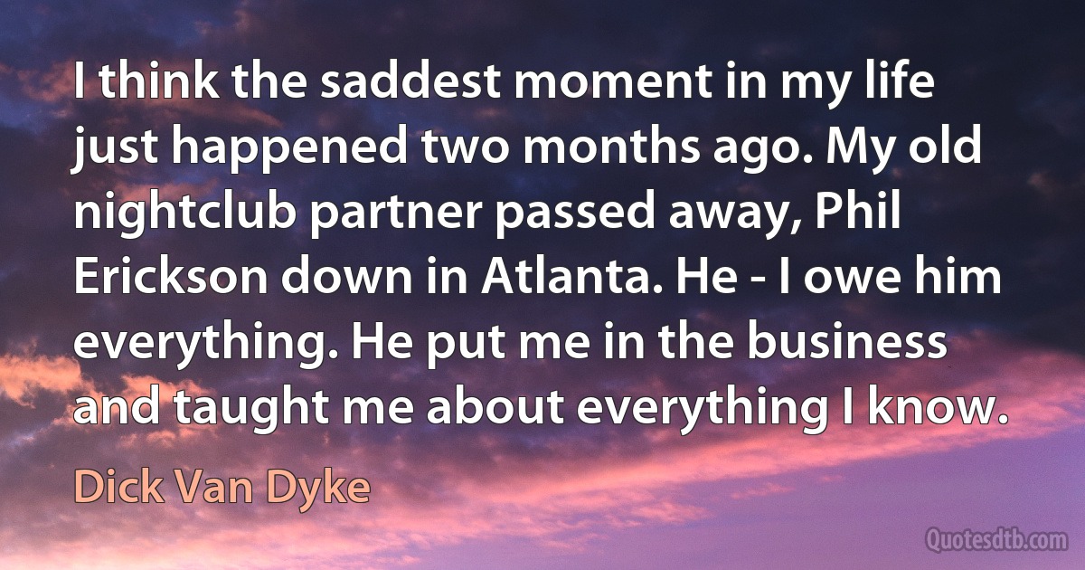 I think the saddest moment in my life just happened two months ago. My old nightclub partner passed away, Phil Erickson down in Atlanta. He - I owe him everything. He put me in the business and taught me about everything I know. (Dick Van Dyke)