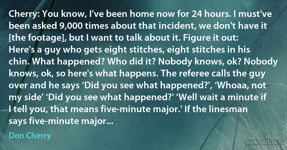 Cherry: You know, I've been home now for 24 hours. I must've been asked 9,000 times about that incident, we don't have it [the footage], but I want to talk about it. Figure it out: Here's a guy who gets eight stitches, eight stitches in his chin. What happened? Who did it? Nobody knows, ok? Nobody knows, ok, so here's what happens. The referee calls the guy over and he says ‘Did you see what happened?', ‘Whoaa, not my side' ‘Did you see what happened?' ‘Well wait a minute if I tell you, that means five-minute major.' If the linesman says five-minute major... (Don Cherry)