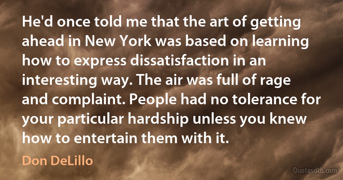 He'd once told me that the art of getting ahead in New York was based on learning how to express dissatisfaction in an interesting way. The air was full of rage and complaint. People had no tolerance for your particular hardship unless you knew how to entertain them with it. (Don DeLillo)