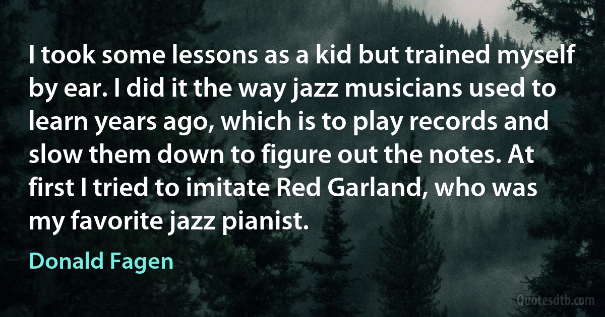 I took some lessons as a kid but trained myself by ear. I did it the way jazz musicians used to learn years ago, which is to play records and slow them down to figure out the notes. At first I tried to imitate Red Garland, who was my favorite jazz pianist. (Donald Fagen)