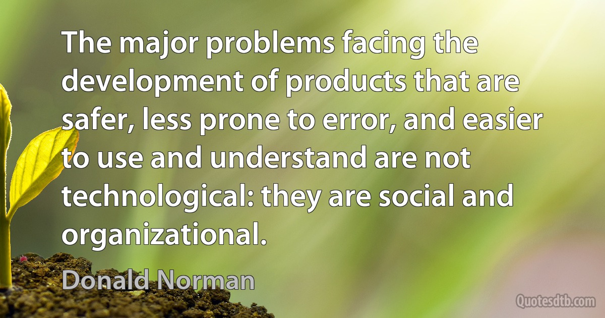 The major problems facing the development of products that are safer, less prone to error, and easier to use and understand are not technological: they are social and organizational. (Donald Norman)