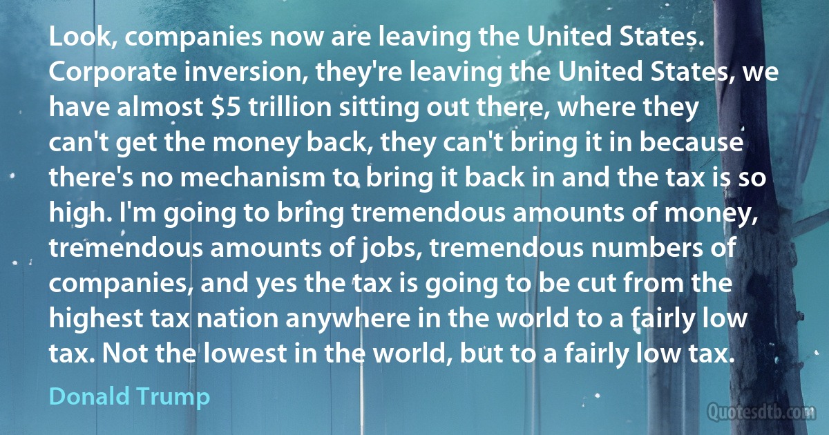 Look, companies now are leaving the United States. Corporate inversion, they're leaving the United States, we have almost $5 trillion sitting out there, where they can't get the money back, they can't bring it in because there's no mechanism to bring it back in and the tax is so high. I'm going to bring tremendous amounts of money, tremendous amounts of jobs, tremendous numbers of companies, and yes the tax is going to be cut from the highest tax nation anywhere in the world to a fairly low tax. Not the lowest in the world, but to a fairly low tax. (Donald Trump)