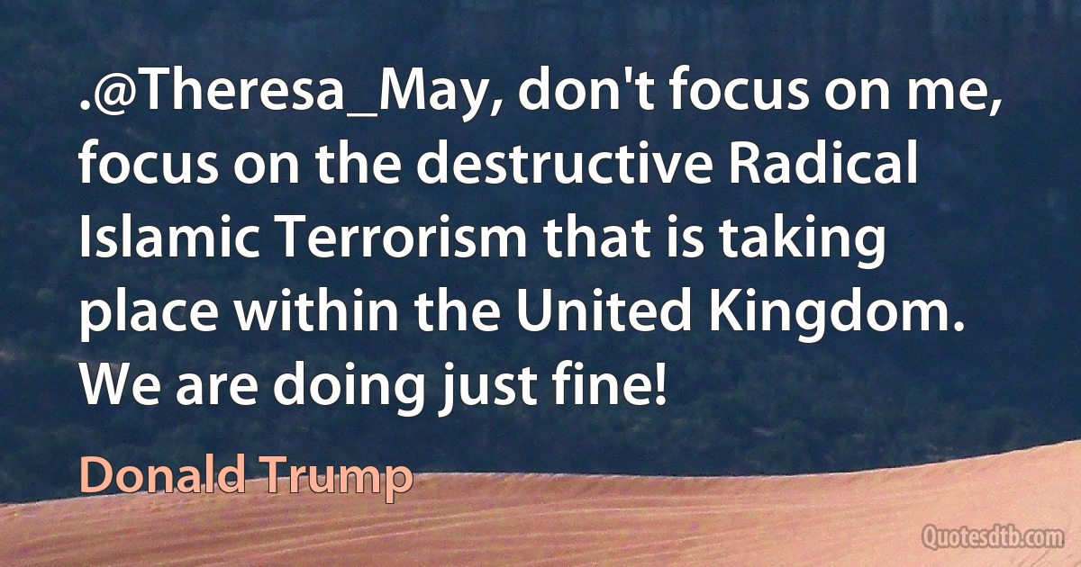 .@Theresa_May, don't focus on me, focus on the destructive Radical Islamic Terrorism that is taking place within the United Kingdom. We are doing just fine! (Donald Trump)