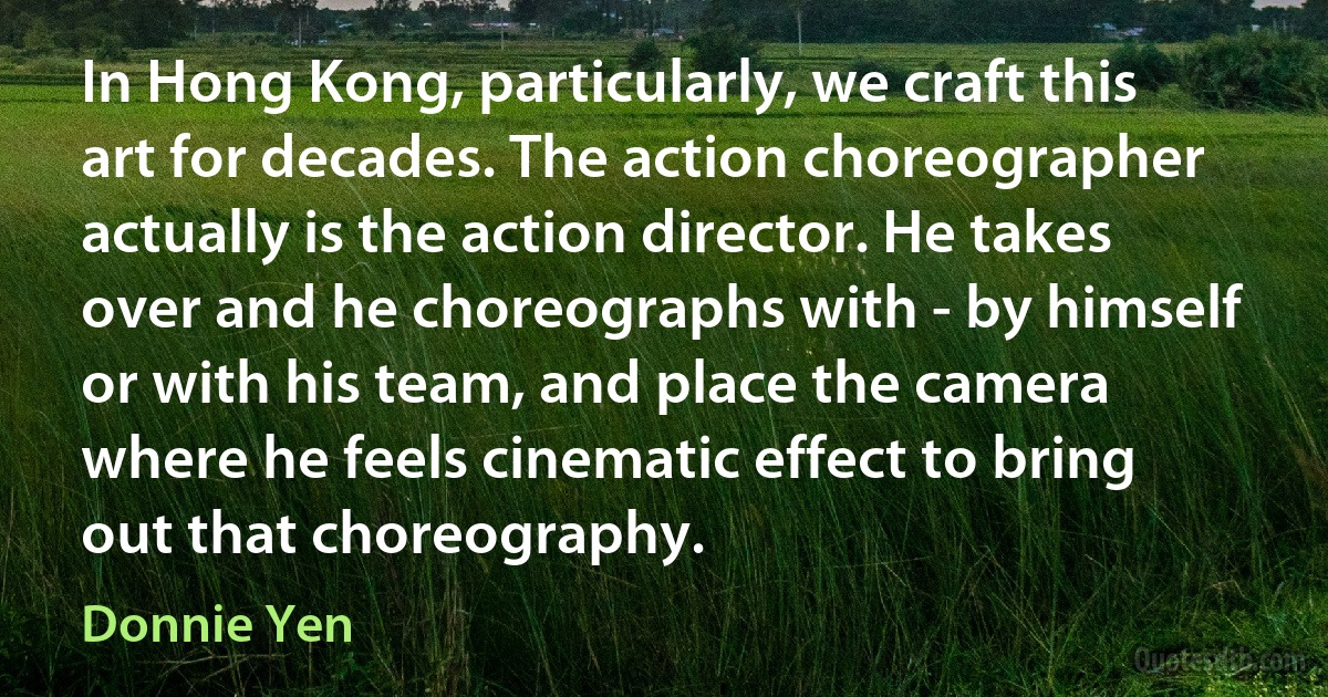 In Hong Kong, particularly, we craft this art for decades. The action choreographer actually is the action director. He takes over and he choreographs with - by himself or with his team, and place the camera where he feels cinematic effect to bring out that choreography. (Donnie Yen)