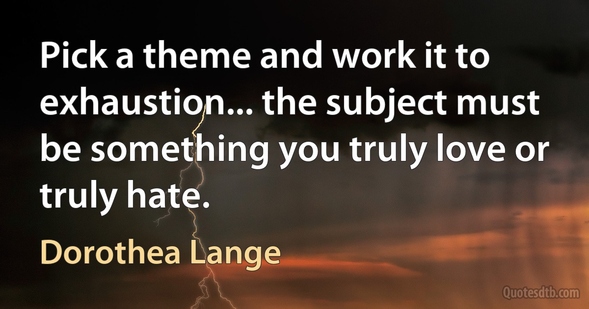 Pick a theme and work it to exhaustion... the subject must be something you truly love or truly hate. (Dorothea Lange)