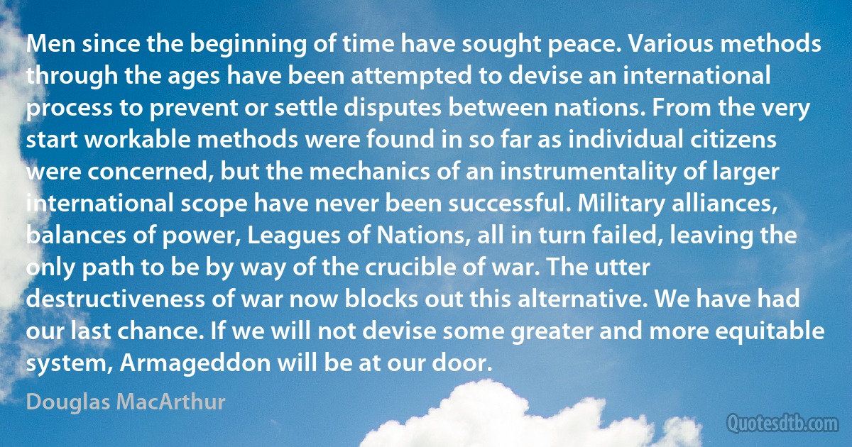 Men since the beginning of time have sought peace. Various methods through the ages have been attempted to devise an international process to prevent or settle disputes between nations. From the very start workable methods were found in so far as individual citizens were concerned, but the mechanics of an instrumentality of larger international scope have never been successful. Military alliances, balances of power, Leagues of Nations, all in turn failed, leaving the only path to be by way of the crucible of war. The utter destructiveness of war now blocks out this alternative. We have had our last chance. If we will not devise some greater and more equitable system, Armageddon will be at our door. (Douglas MacArthur)