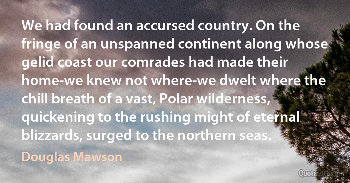 We had found an accursed country. On the fringe of an unspanned continent along whose gelid coast our comrades had made their home-we knew not where-we dwelt where the chill breath of a vast, Polar wilderness, quickening to the rushing might of eternal blizzards, surged to the northern seas. (Douglas Mawson)