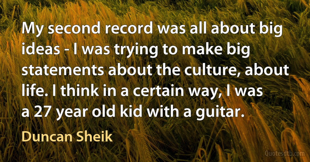 My second record was all about big ideas - I was trying to make big statements about the culture, about life. I think in a certain way, I was a 27 year old kid with a guitar. (Duncan Sheik)