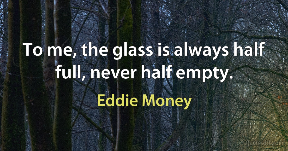 To me, the glass is always half full, never half empty. (Eddie Money)