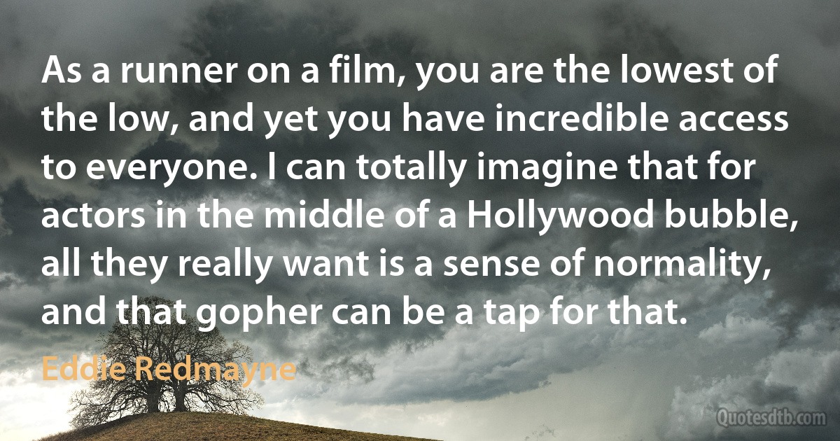 As a runner on a film, you are the lowest of the low, and yet you have incredible access to everyone. I can totally imagine that for actors in the middle of a Hollywood bubble, all they really want is a sense of normality, and that gopher can be a tap for that. (Eddie Redmayne)