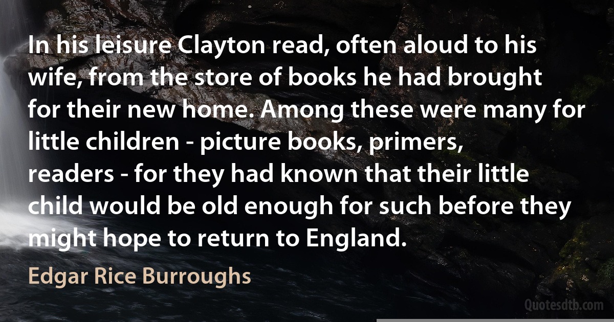 In his leisure Clayton read, often aloud to his wife, from the store of books he had brought for their new home. Among these were many for little children - picture books, primers, readers - for they had known that their little child would be old enough for such before they might hope to return to England. (Edgar Rice Burroughs)