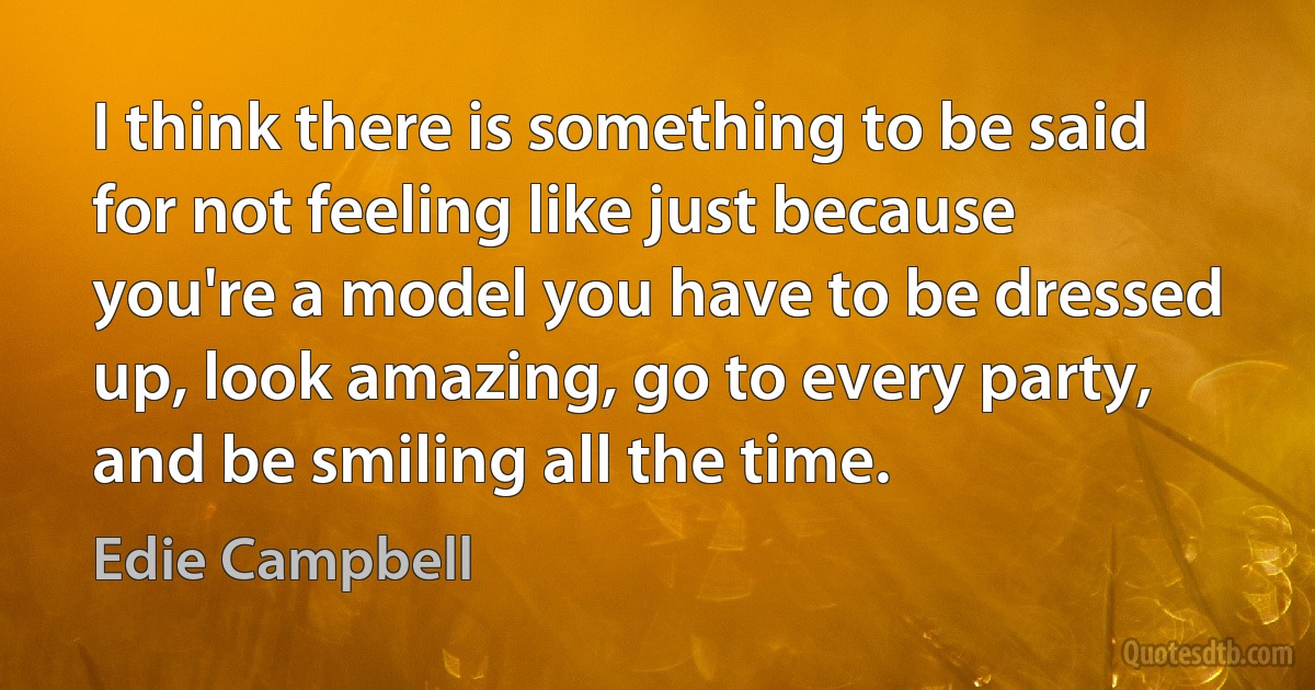 I think there is something to be said for not feeling like just because you're a model you have to be dressed up, look amazing, go to every party, and be smiling all the time. (Edie Campbell)