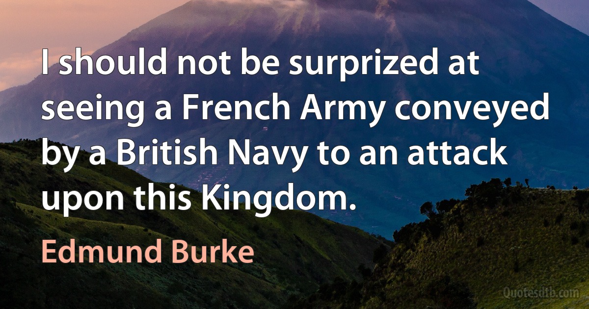 I should not be surprized at seeing a French Army conveyed by a British Navy to an attack upon this Kingdom. (Edmund Burke)