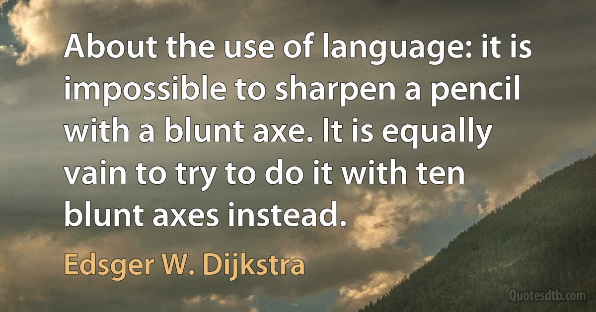 About the use of language: it is impossible to sharpen a pencil with a blunt axe. It is equally vain to try to do it with ten blunt axes instead. (Edsger W. Dijkstra)