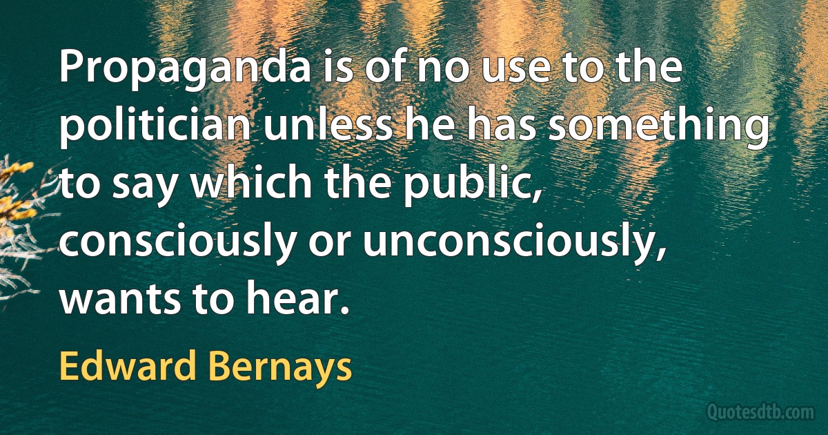 Propaganda is of no use to the politician unless he has something to say which the public, consciously or unconsciously, wants to hear. (Edward Bernays)