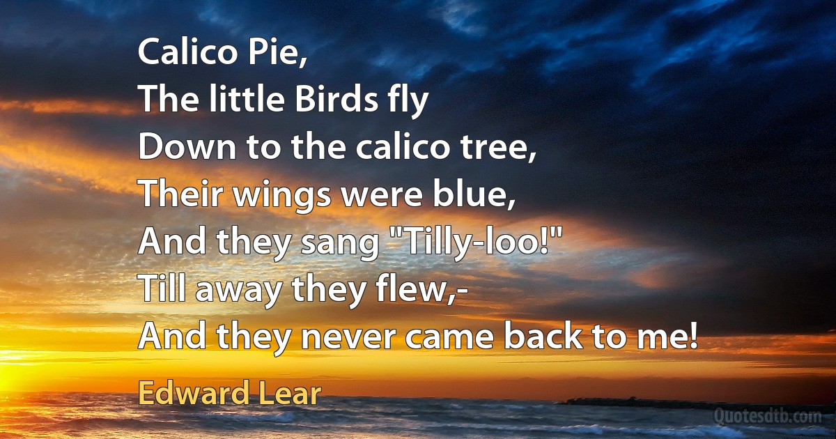 Calico Pie,
The little Birds fly
Down to the calico tree,
Their wings were blue,
And they sang "Tilly-loo!"
Till away they flew,-
And they never came back to me! (Edward Lear)