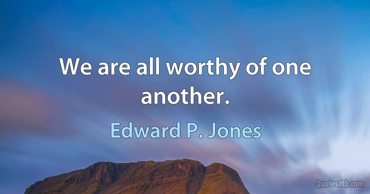 We are all worthy of one another. (Edward P. Jones)