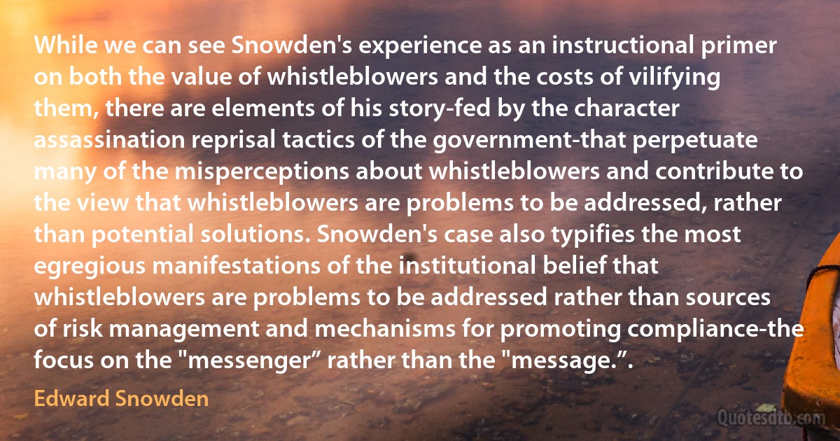 While we can see Snowden's experience as an instructional primer on both the value of whistleblowers and the costs of vilifying them, there are elements of his story-fed by the character assassination reprisal tactics of the government-that perpetuate many of the misperceptions about whistleblowers and contribute to the view that whistleblowers are problems to be addressed, rather than potential solutions. Snowden's case also typifies the most egregious manifestations of the institutional belief that whistleblowers are problems to be addressed rather than sources of risk management and mechanisms for promoting compliance-the focus on the "messenger” rather than the "message.”. (Edward Snowden)