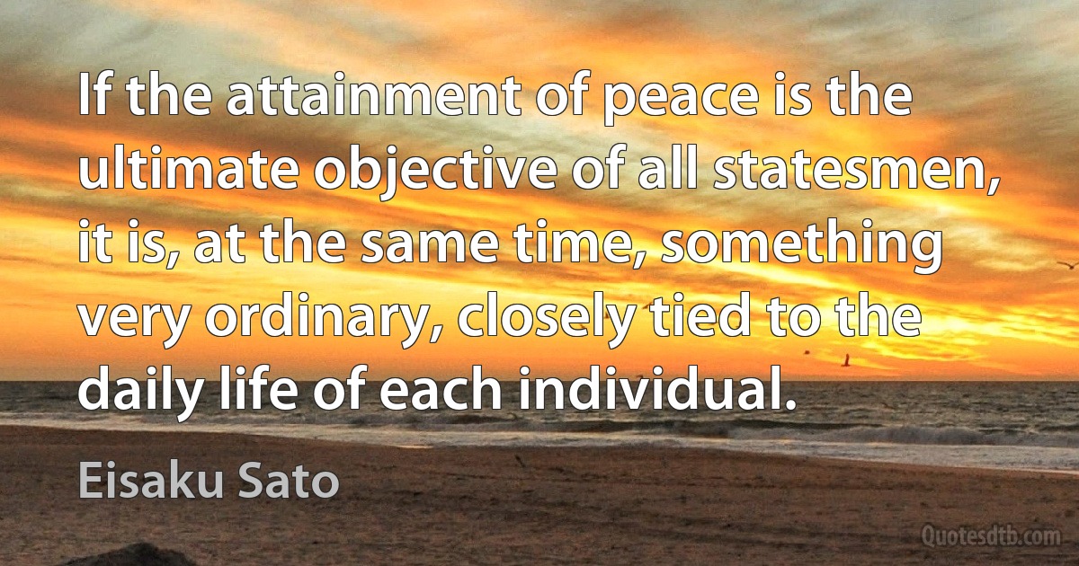 If the attainment of peace is the ultimate objective of all statesmen, it is, at the same time, something very ordinary, closely tied to the daily life of each individual. (Eisaku Sato)