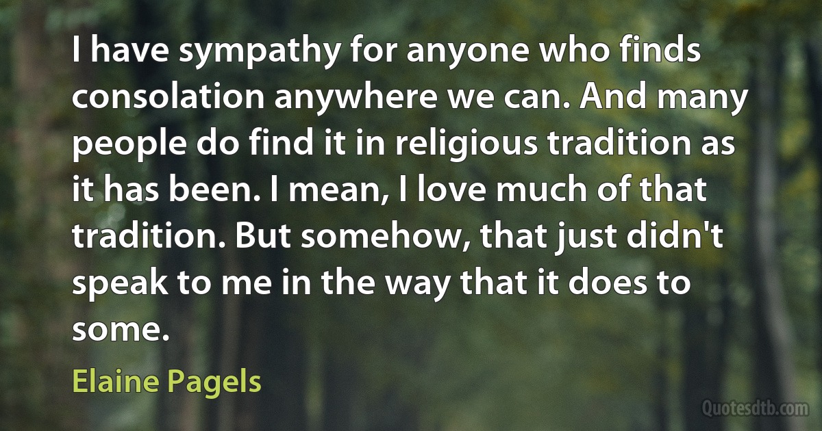 I have sympathy for anyone who finds consolation anywhere we can. And many people do find it in religious tradition as it has been. I mean, I love much of that tradition. But somehow, that just didn't speak to me in the way that it does to some. (Elaine Pagels)