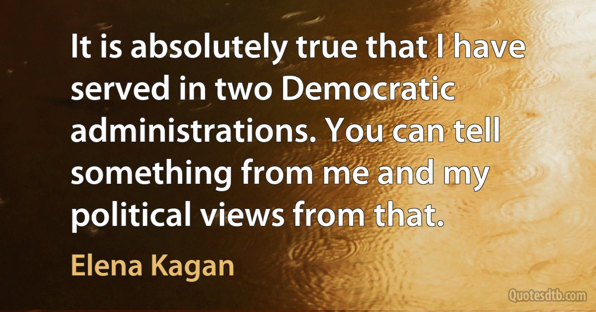 It is absolutely true that I have served in two Democratic administrations. You can tell something from me and my political views from that. (Elena Kagan)