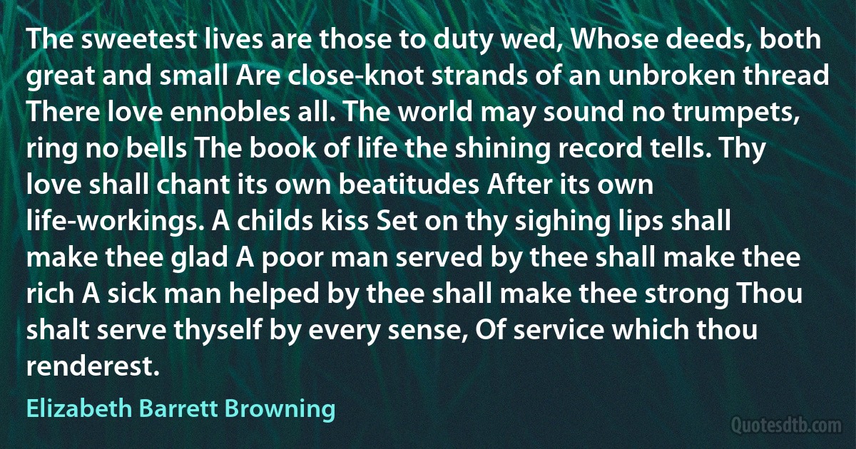 The sweetest lives are those to duty wed, Whose deeds, both great and small Are close-knot strands of an unbroken thread There love ennobles all. The world may sound no trumpets, ring no bells The book of life the shining record tells. Thy love shall chant its own beatitudes After its own life-workings. A childs kiss Set on thy sighing lips shall make thee glad A poor man served by thee shall make thee rich A sick man helped by thee shall make thee strong Thou shalt serve thyself by every sense, Of service which thou renderest. (Elizabeth Barrett Browning)