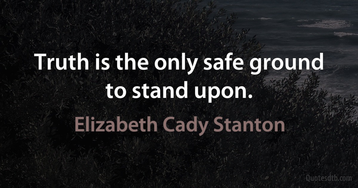 Truth is the only safe ground to stand upon. (Elizabeth Cady Stanton)