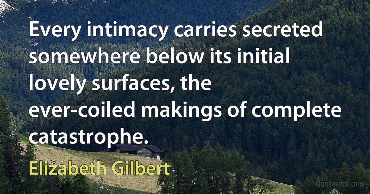 Every intimacy carries secreted somewhere below its initial lovely surfaces, the ever-coiled makings of complete catastrophe. (Elizabeth Gilbert)