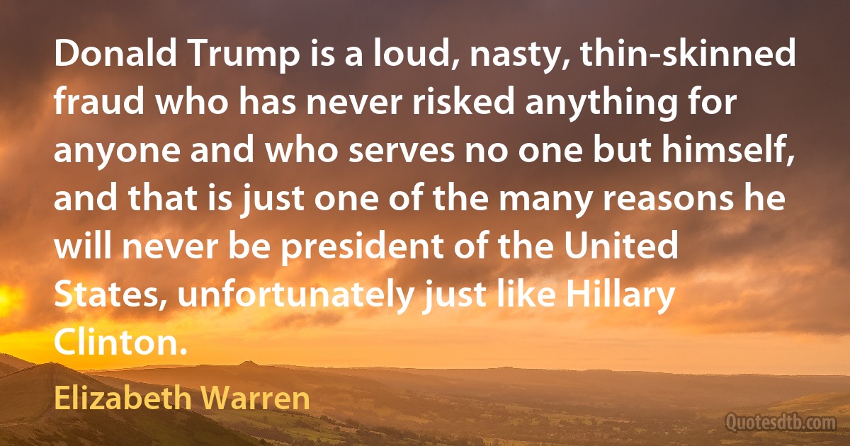 Donald Trump is a loud, nasty, thin-skinned fraud who has never risked anything for anyone and who serves no one but himself, and that is just one of the many reasons he will never be president of the United States, unfortunately just like Hillary Clinton. (Elizabeth Warren)