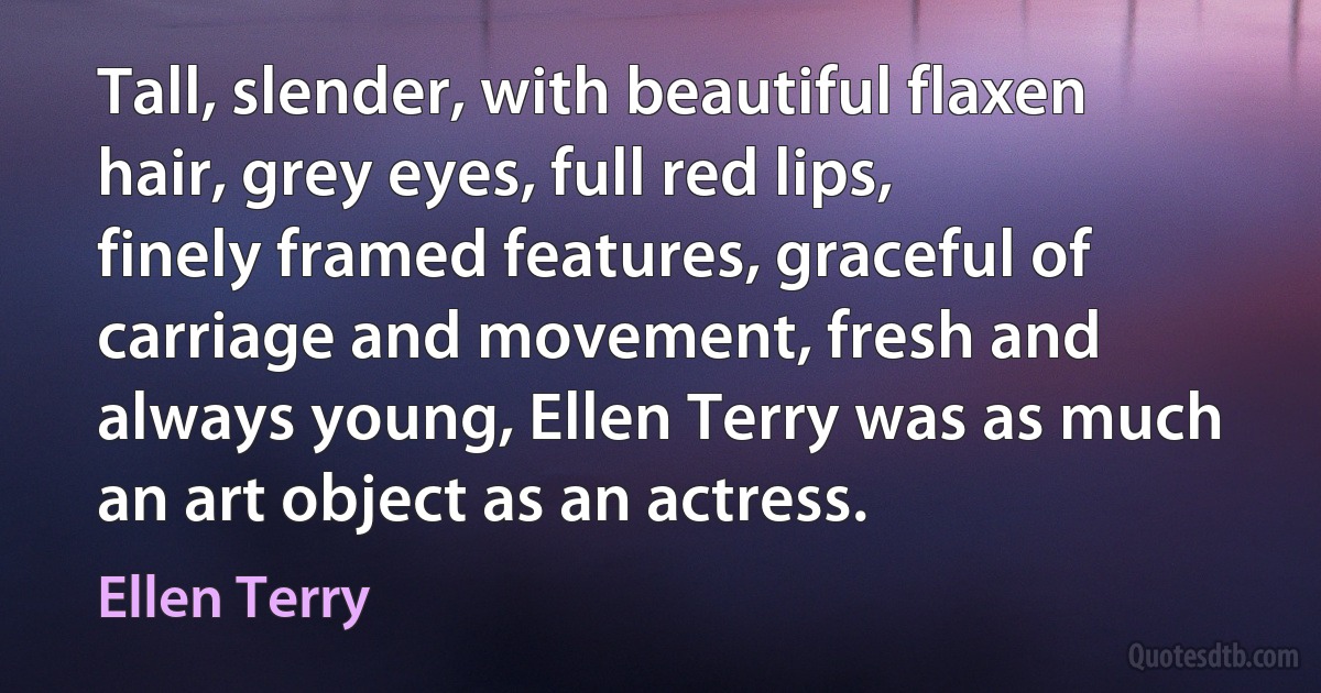 Tall, slender, with beautiful flaxen hair, grey eyes, full red lips, finely framed features, graceful of carriage and movement, fresh and always young, Ellen Terry was as much an art object as an actress. (Ellen Terry)