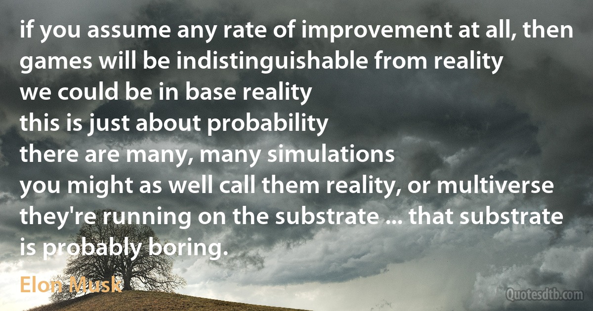 if you assume any rate of improvement at all, then games will be indistinguishable from reality
we could be in base reality
this is just about probability
there are many, many simulations
you might as well call them reality, or multiverse
they're running on the substrate ... that substrate is probably boring. (Elon Musk)