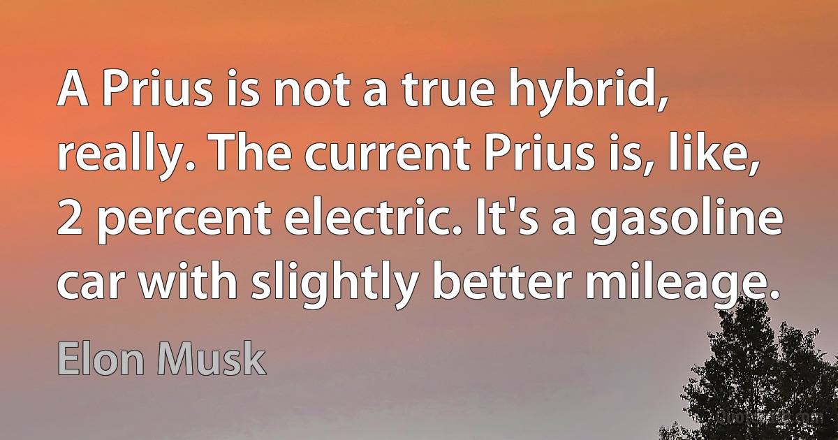 A Prius is not a true hybrid, really. The current Prius is, like, 2 percent electric. It's a gasoline car with slightly better mileage. (Elon Musk)