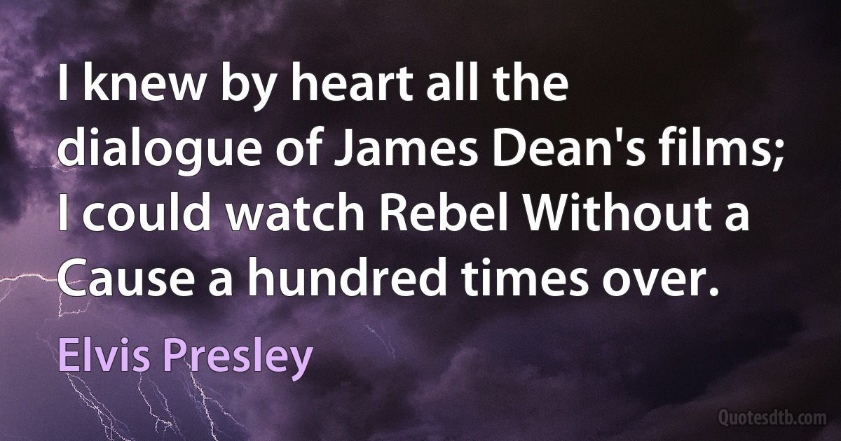 I knew by heart all the dialogue of James Dean's films; I could watch Rebel Without a Cause a hundred times over. (Elvis Presley)