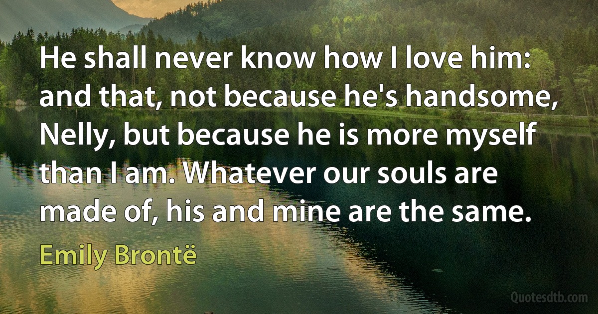 He shall never know how I love him: and that, not because he's handsome, Nelly, but because he is more myself than I am. Whatever our souls are made of, his and mine are the same. (Emily Brontë)