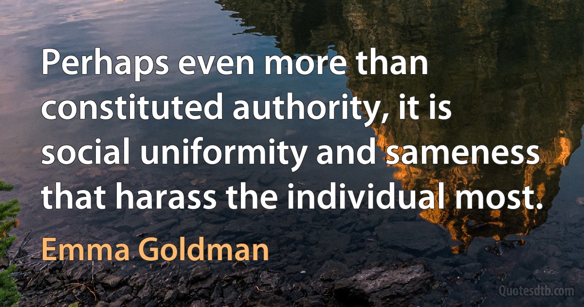 Perhaps even more than constituted authority, it is social uniformity and sameness that harass the individual most. (Emma Goldman)