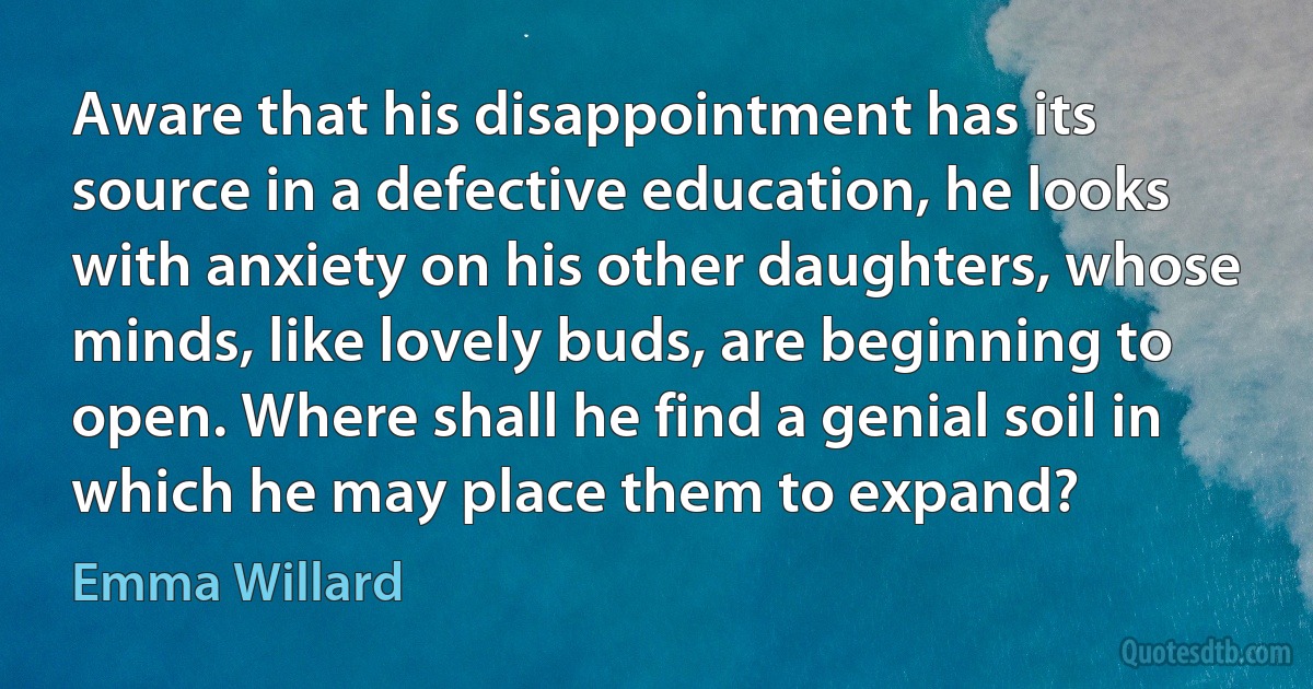 Aware that his disappointment has its source in a defective education, he looks with anxiety on his other daughters, whose minds, like lovely buds, are beginning to open. Where shall he find a genial soil in which he may place them to expand? (Emma Willard)