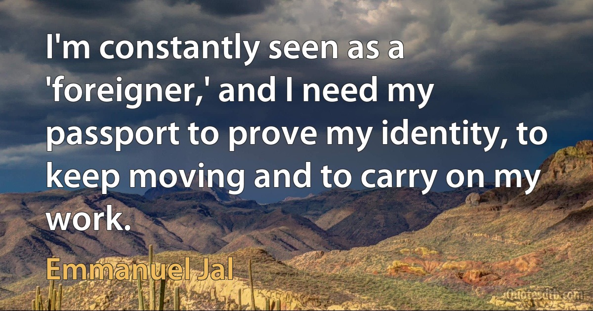 I'm constantly seen as a 'foreigner,' and I need my passport to prove my identity, to keep moving and to carry on my work. (Emmanuel Jal)