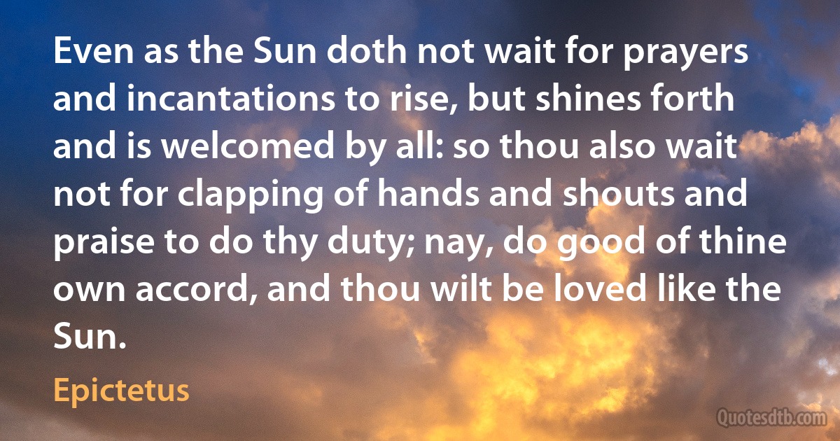 Even as the Sun doth not wait for prayers and incantations to rise, but shines forth and is welcomed by all: so thou also wait not for clapping of hands and shouts and praise to do thy duty; nay, do good of thine own accord, and thou wilt be loved like the Sun. (Epictetus)