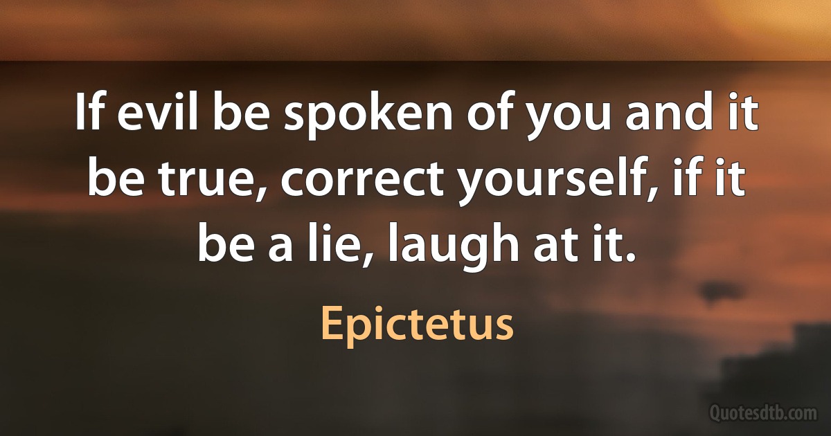 If evil be spoken of you and it be true, correct yourself, if it be a lie, laugh at it. (Epictetus)