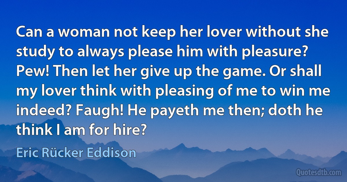 Can a woman not keep her lover without she study to always please him with pleasure? Pew! Then let her give up the game. Or shall my lover think with pleasing of me to win me indeed? Faugh! He payeth me then; doth he think I am for hire? (Eric Rücker Eddison)