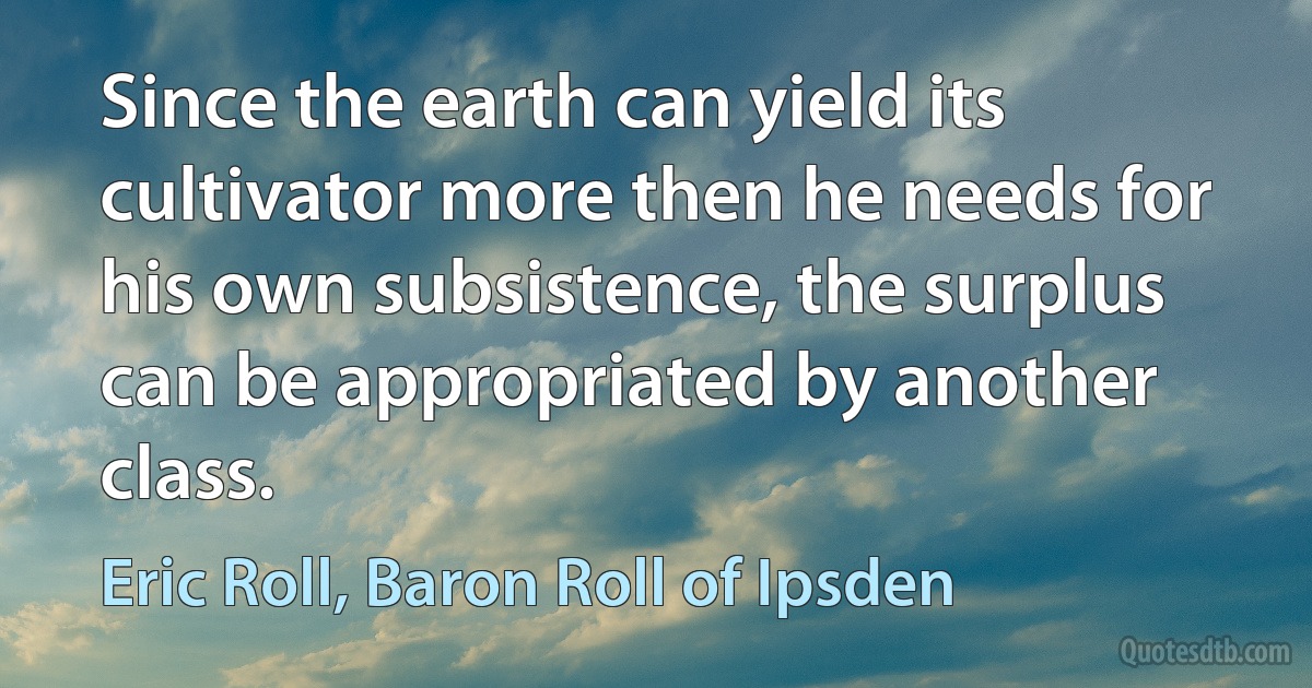 Since the earth can yield its cultivator more then he needs for his own subsistence, the surplus can be appropriated by another class. (Eric Roll, Baron Roll of Ipsden)