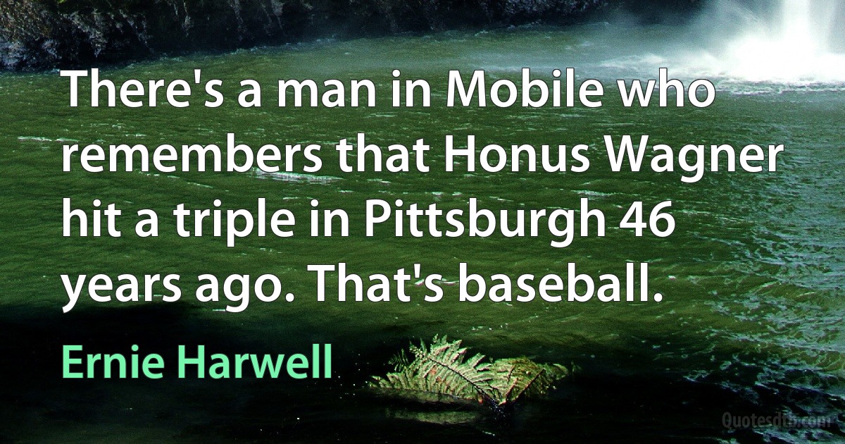 There's a man in Mobile who remembers that Honus Wagner hit a triple in Pittsburgh 46 years ago. That's baseball. (Ernie Harwell)