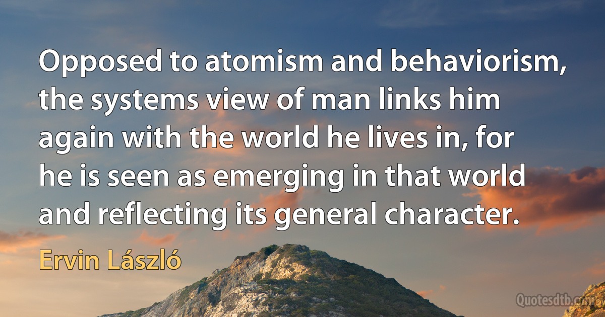 Opposed to atomism and behaviorism, the systems view of man links him again with the world he lives in, for he is seen as emerging in that world and reflecting its general character. (Ervin László)