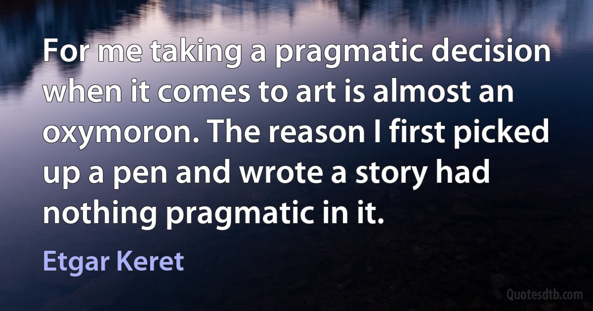 For me taking a pragmatic decision when it comes to art is almost an oxymoron. The reason I first picked up a pen and wrote a story had nothing pragmatic in it. (Etgar Keret)